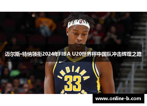 迈尔斯·特纳领衔2024年FIBA U20世界杯中国队冲击辉煌之路
