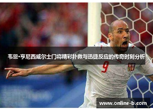 韦恩·亨尼西威尔士门将精彩扑救与迅捷反应的传奇时刻分析