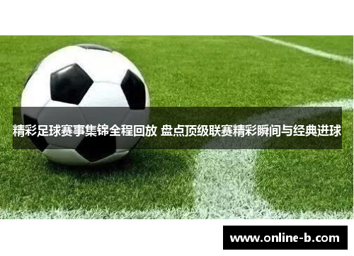 精彩足球赛事集锦全程回放 盘点顶级联赛精彩瞬间与经典进球