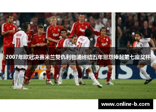 2007年欧冠决赛米兰复仇利物浦终结五年恩怨捧起第七座奖杯