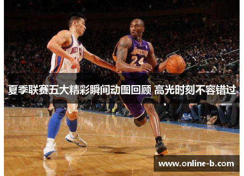 夏季联赛五大精彩瞬间动图回顾 高光时刻不容错过