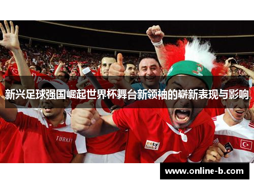 新兴足球强国崛起世界杯舞台新领袖的崭新表现与影响