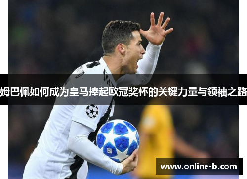 姆巴佩如何成为皇马捧起欧冠奖杯的关键力量与领袖之路