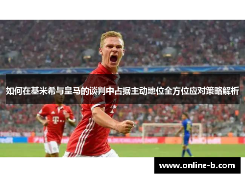 如何在基米希与皇马的谈判中占据主动地位全方位应对策略解析