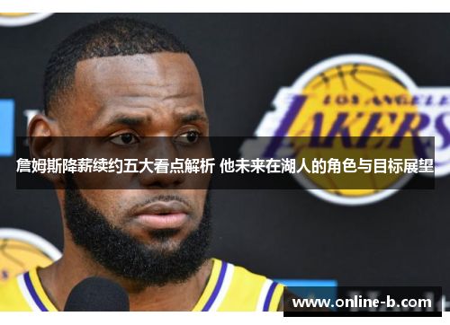 詹姆斯降薪续约五大看点解析 他未来在湖人的角色与目标展望