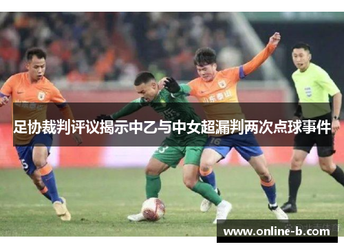 足协裁判评议揭示中乙与中女超漏判两次点球事件