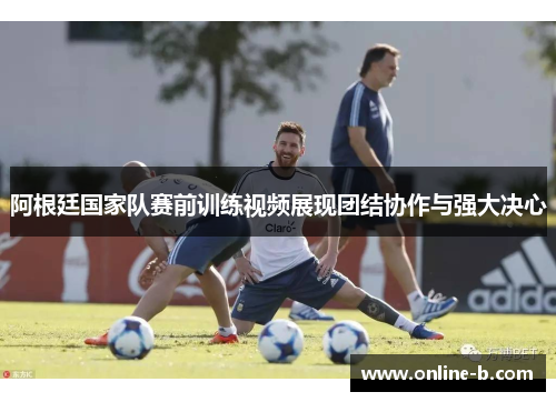 阿根廷国家队赛前训练视频展现团结协作与强大决心