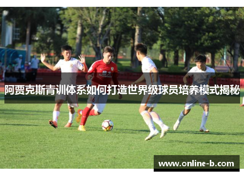 阿贾克斯青训体系如何打造世界级球员培养模式揭秘