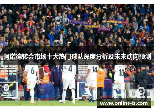 阿诺德转会市场十大热门球队深度分析及未来动向预测