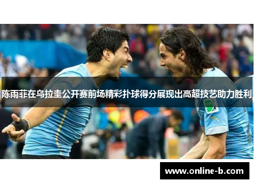 陈雨菲在乌拉圭公开赛前场精彩扑球得分展现出高超技艺助力胜利