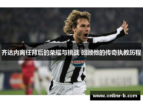 齐达内离任背后的荣耀与挑战 回顾他的传奇执教历程