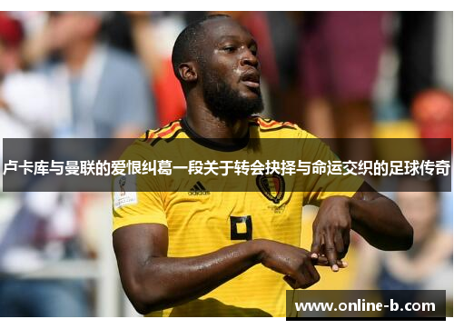 卢卡库与曼联的爱恨纠葛一段关于转会抉择与命运交织的足球传奇