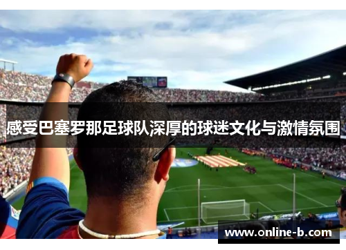 感受巴塞罗那足球队深厚的球迷文化与激情氛围